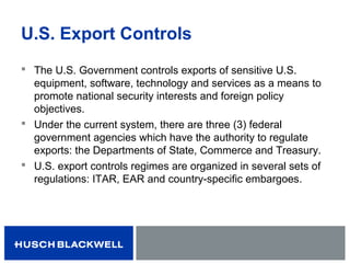 U.S. Export Controls
 The U.S. Government controls exports of sensitive U.S.
equipment, software, technology and services as a means to
promote national security interests and foreign policy
objectives.
 Under the current system, there are three (3) federal
government agencies which have the authority to regulate
exports: the Departments of State, Commerce and Treasury.
 U.S. export controls regimes are organized in several sets of
regulations: ITAR, EAR and country-specific embargoes.
 