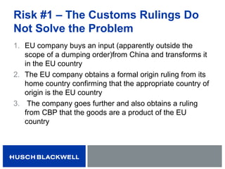 Risk #1 – The Customs Rulings Do
Not Solve the Problem
1. EU company buys an input (apparently outside the
scope of a dumping order)from China and transforms it
in the EU country
2. The EU company obtains a formal origin ruling from its
home country confirming that the appropriate country of
origin is the EU country
3. The company goes further and also obtains a ruling
from CBP that the goods are a product of the EU
country
 