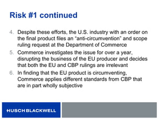 Risk #1 continued
4. Despite these efforts, the U.S. industry with an order on
the final product files an “anti-circumvention” and scope
ruling request at the Department of Commerce
5. Commerce investigates the issue for over a year,
disrupting the business of the EU producer and decides
that both the EU and CBP rulings are irrelevant
6. In finding that the EU product is circumventing,
Commerce applies different standards from CBP that
are in part wholly subjective
 
