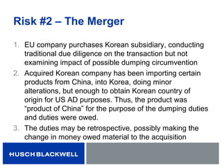 Risk #2 – The Merger
1. EU company purchases Korean subsidiary, conducting
traditional due diligence on the transaction but not
examining impact of possible dumping circumvention
2. Acquired Korean company has been importing certain
products from China, into Korea, doing minor
alterations, but enough to obtain Korean country of
origin for US AD purposes. Thus, the product was
“product of China” for the purpose of the dumping duties
and duties were owed.
3. The duties may be retrospective, possibly making the
change in money owed material to the acquisition
 