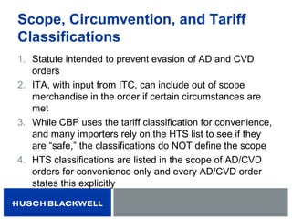 Scope, Circumvention, and Tariff
Classifications
1. Statute intended to prevent evasion of AD and CVD
orders
2. ITA, with input from ITC, can include out of scope
merchandise in the order if certain circumstances are
met
3. While CBP uses the tariff classification for convenience,
and many importers rely on the HTS list to see if they
are “safe,” the classifications do NOT define the scope
4. HTS classifications are listed in the scope of AD/CVD
orders for convenience only and every AD/CVD order
states this explicitly
 