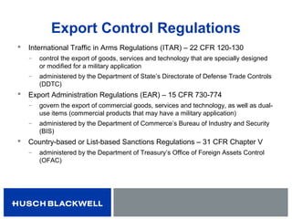 Export Control Regulations
 International Traffic in Arms Regulations (ITAR) – 22 CFR 120-130
̶ control the export of goods, services and technology that are specially designed
or modified for a military application
̶ administered by the Department of State’s Directorate of Defense Trade Controls
(DDTC)
 Export Administration Regulations (EAR) – 15 CFR 730-774
̶ govern the export of commercial goods, services and technology, as well as dual-
use items (commercial products that may have a military application)
̶ administered by the Department of Commerce’s Bureau of Industry and Security
(BIS)
 Country-based or List-based Sanctions Regulations – 31 CFR Chapter V
̶ administered by the Department of Treasury’s Office of Foreign Assets Control
(OFAC)
 