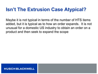 Isn’t The Extrusion Case Atypical?
Maybe it is not typical in terms of the number of HTS items
added, but it is typical as to how an order expands. It is not
unusual for a domestic US industry to obtain an order on a
product and then seek to expand the scope
 