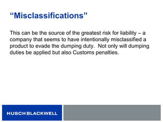 “Misclassifications”
This can be the source of the greatest risk for liability – a
company that seems to have intentionally misclassified a
product to evade the dumping duty. Not only will dumping
duties be applied but also Customs penalties.
 
