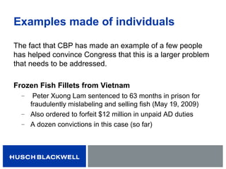 Examples made of individuals
The fact that CBP has made an example of a few people
has helped convince Congress that this is a larger problem
that needs to be addressed.
Frozen Fish Fillets from Vietnam
̶ Peter Xuong Lam sentenced to 63 months in prison for
fraudulently mislabeling and selling fish (May 19, 2009)
̶ Also ordered to forfeit $12 million in unpaid AD duties
̶ A dozen convictions in this case (so far)
 
