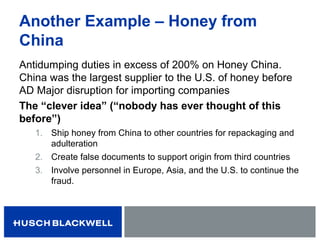 Another Example – Honey from
China
Antidumping duties in excess of 200% on Honey China.
China was the largest supplier to the U.S. of honey before
AD Major disruption for importing companies
The “clever idea” (“nobody has ever thought of this
before”)
1. Ship honey from China to other countries for repackaging and
adulteration
2. Create false documents to support origin from third countries
3. Involve personnel in Europe, Asia, and the U.S. to continue the
fraud.
 