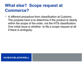 What else? Scope request at
Commerce?
 A different procedure from classification at Customs.
The purpose here is to determine if the product is clearly
within the scope of the order, not the HTS classification.
One initial issue is whether to file a scope request at all
if there is ambiguity.
 