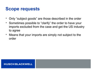Scope requests
 Only “subject goods” are those described in the order
 Sometimes possible to “clarify” the order to have your
imports excluded from the case and get the US industry
to agree
 Means that your imports are simply not subject to the
order
 