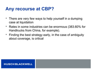 Any recourse at CBP?
 There are very few ways to help yourself in a dumping
case at liquidation
 Rates in some industries can be enormous (383.60% for
Handtrucks from China, for example).
 Finding the best strategy early, in the case of ambiguity
about coverage, is critical
 