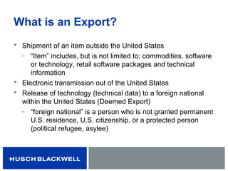 What is an Export?
 Shipment of an item outside the United States
̶ “Item” includes, but is not limited to: commodities, software
or technology, retail software packages and technical
information
 Electronic transmission out of the United States
 Release of technology (technical data) to a foreign national
within the United States (Deemed Export)
̶ “foreign national” is a person who is not granted permanent
U.S. residence, U.S. citizenship, or a protected person
(political refugee, asylee)
 