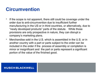 Circumvention
 If the scope is not apparent, there still could be coverage under the
order due to anti-circumvention due to insufficient further
manufacturing in the US or in third countries, or alternatively, due to
“newly developed products” parts of the statute. While those
provisions are only prospective in nature, they can disrupt a
company’s marketing plans.
 Merchandise sold in the U.S. which is assembled in the U.S. or in
another country with a part or parts subject to the order can be
included in the order if the process of assembly or completion is
minor or insignificant and the part or parts represent a significant
portion of the value of the finished good.
 