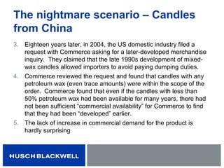 The nightmare scenario – Candles
from China
3. Eighteen years later, in 2004, the US domestic industry filed a
request with Commerce asking for a later-developed merchandise
inquiry. They claimed that the late 1990s development of mixed-
wax candles allowed importers to avoid paying dumping duties.
4. Commerce reviewed the request and found that candles with any
petroleum wax (even trace amounts) were within the scope of the
order. Commerce found that even if the candles with less than
50% petroleum wax had been available for many years, there had
not been sufficient “commercial availability” for Commerce to find
that they had been “developed” earlier.
5. The lack of increase in commercial demand for the product is
hardly surprising
 