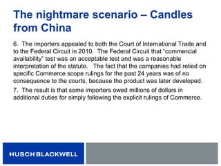 The nightmare scenario – Candles
from China
6. The importers appealed to both the Court of International Trade and
to the Federal Circuit in 2010. The Federal Circuit that “commercial
availability” test was an acceptable test and was a reasonable
interpretation of the statute. The fact that the companies had relied on
specific Commerce scope rulings for the past 24 years was of no
consequence to the courts, because the product was later developed.
7. The result is that some importers owed millions of dollars in
additional duties for simply following the explicit rulings of Commerce.
 