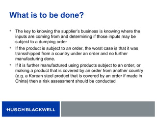What is to be done?
 The key to knowing the supplier’s business is knowing where the
inputs are coming from and determining if those inputs may be
subject to a dumping order
 If the product is subject to an order, the worst case is that it was
transshipped from a country under an order and no further
manufacturing done.
 If it is further manufactured using products subject to an order, or
making a product that is covered by an order from another country
(e.g. a Korean steel product that is covered by an order if made in
China) then a risk assessment should be conducted
 