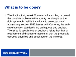 What is to be done?
 The first instinct, to ask Commerce for a ruling or reveal
the possible problem to them, may not always be the
right approach. While it is critical to protect yourself
against any section 1592 issues with Customs, the anti-
circumvention standards are ambiguous and unclear.
The issue is usually one of business risk rather than a
requirement of disclosure (assuming that the product is
correctly classified and described on the invoice).
 