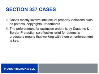 SECTION 337 CASES
4. Cases mostly involve intellectual property violations such
as patents, copyrights, trademarks.
5. The enforcement for exclusion orders is by Customs &
Border Protection so effective relief for domestic
producers means that working with them on enforcement
is key.
 