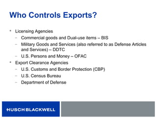 Who Controls Exports?
 Licensing Agencies
̶ Commercial goods and Dual-use items – BIS
̶ Military Goods and Services (also referred to as Defense Articles
and Services) – DDTC
̶ U.S. Persons and Money – OFAC
 Export Clearance Agencies
̶ U.S. Customs and Border Protection (CBP)
̶ U.S. Census Bureau
̶ Department of Defense
 