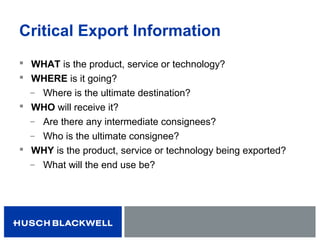 Critical Export Information
 WHAT is the product, service or technology?
 WHERE is it going?
̶ Where is the ultimate destination?
 WHO will receive it?
̶ Are there any intermediate consignees?
̶ Who is the ultimate consignee?
 WHY is the product, service or technology being exported?
̶ What will the end use be?
 