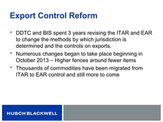 Export Control Reform
 DDTC and BIS spent 3 years revising the ITAR and EAR
to change the methods by which jurisdiction is
determined and the controls on exports.
 Numerous changes began to take place beginning in
October 2013 – Higher fences around fewer items
 Thousands of commodities have been migrated from
ITAR to EAR control and still more to come
 