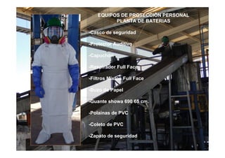EQUIPOS DE PROTECCIÔN PERSONAL
PLANTA DE BATERIAS
-Casco de seguridad
-Protector Auditivo
-Capuchón
-Respirador Full Face
-Filtros Mixtos Full Face
-Buzo de Papel
-Guante showa 690 65 cm.
-Polainas de PVC
-Coleto de PVC
-Zapato de seguridad
 