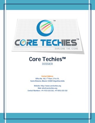 Core Techies™
DOSSIER
Contact Address:
Office No. 103, 1st
Floor ,E 9 & 10 ,
Kanta Khaturia, Bikaner-334001,Rajasthan,India
Website: http://www.coretechies.org
Mail: info@coretechies.org
Contact Numbers: +91-1512-233-332, +91-9252-233-332
 