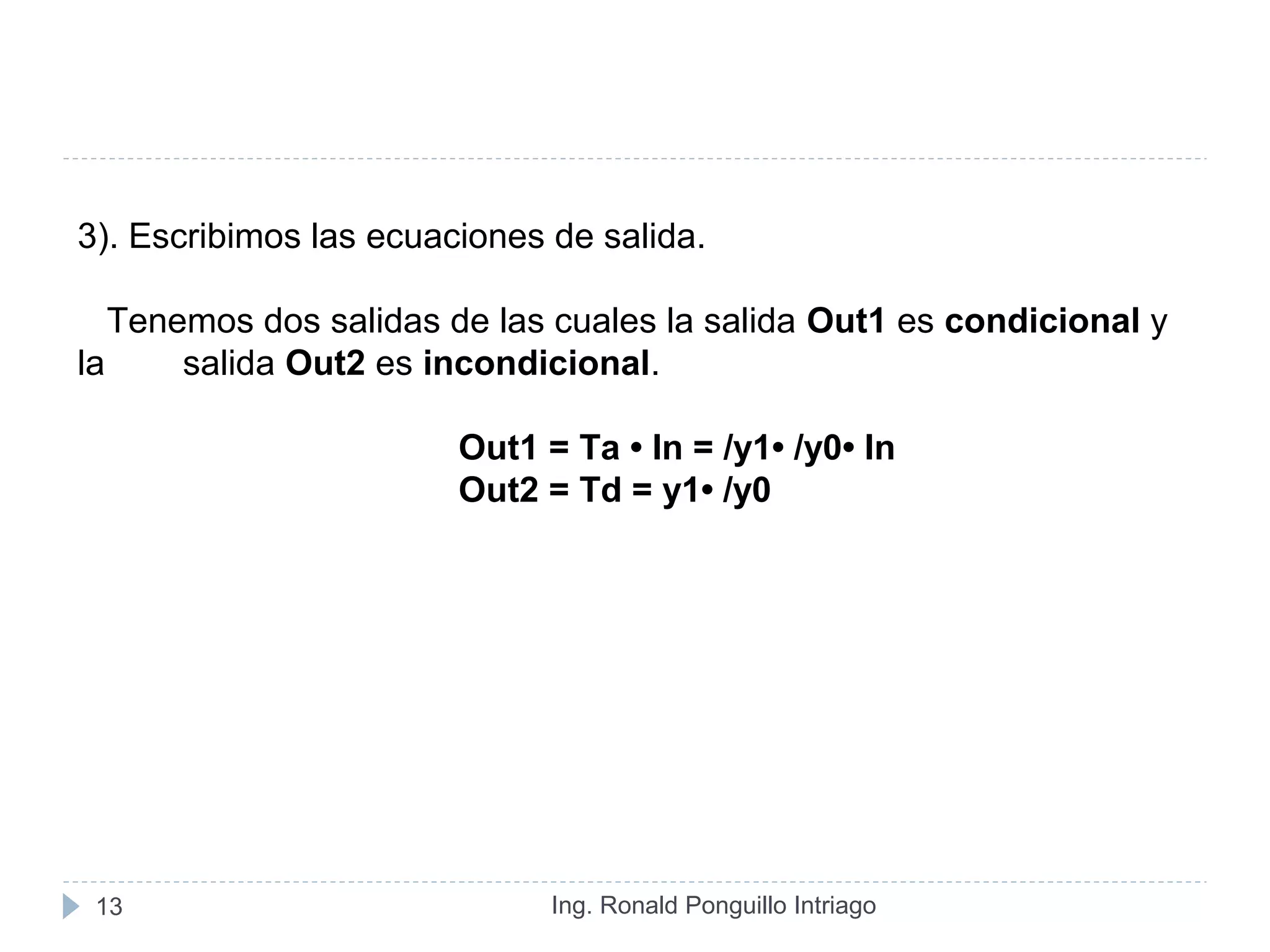 Ing. Ronald Ponguillo Intriago13
3). Escribimos las ecuaciones de salida.
Tenemos dos salidas de las cuales la salida Out1 es condicional y
la salida Out2 es incondicional.
Out1 = Ta • In = /y1• /y0• In
Out2 = Td = y1• /y0
 