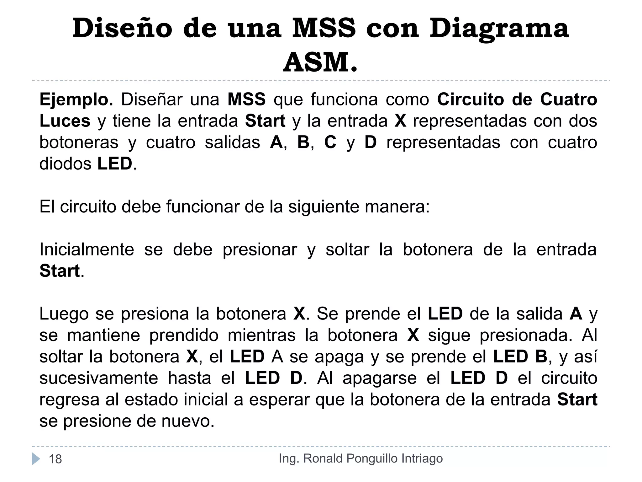 Diseño de una MSS con Diagrama
ASM.
Ing. Ronald Ponguillo Intriago18
Ejemplo. Diseñar una MSS que funciona como Circuito de Cuatro
Luces y tiene la entrada Start y la entrada X representadas con dos
botoneras y cuatro salidas A, B, C y D representadas con cuatro
diodos LED.
El circuito debe funcionar de la siguiente manera:
Inicialmente se debe presionar y soltar la botonera de la entrada
Start.
Luego se presiona la botonera X. Se prende el LED de la salida A y
se mantiene prendido mientras la botonera X sigue presionada. Al
soltar la botonera X, el LED A se apaga y se prende el LED B, y así
sucesivamente hasta el LED D. Al apagarse el LED D el circuito
regresa al estado inicial a esperar que la botonera de la entrada Start
se presione de nuevo.
 