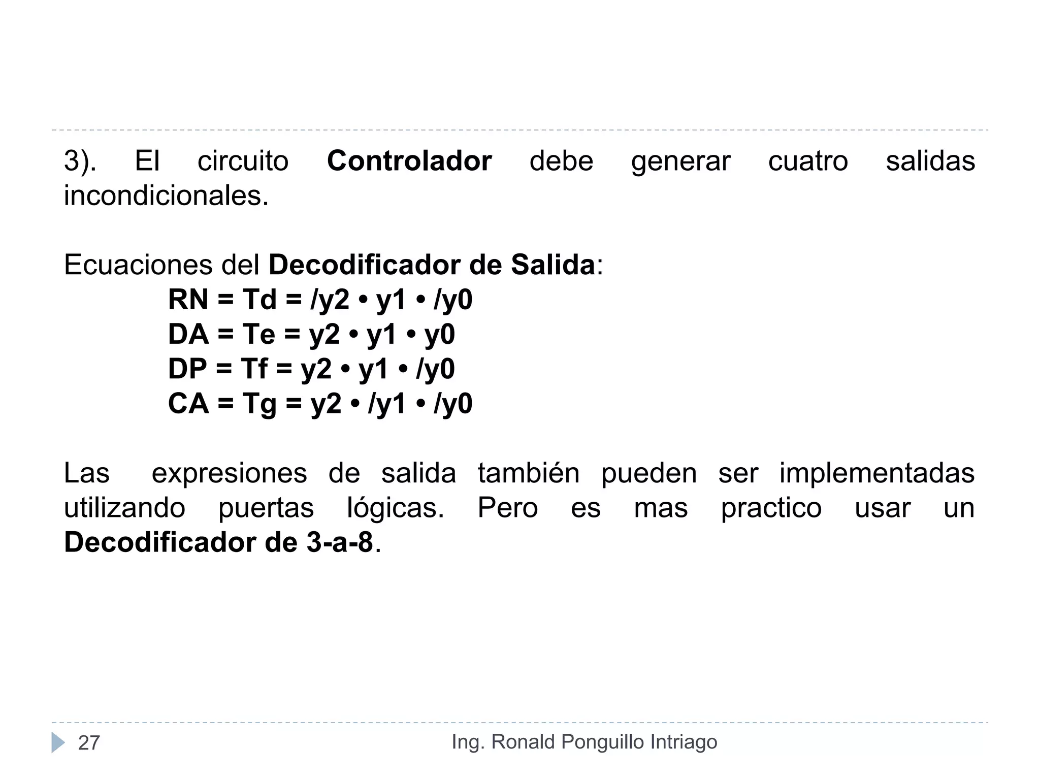 Ing. Ronald Ponguillo Intriago27
3). El circuito Controlador debe generar cuatro salidas
incondicionales.
Ecuaciones del Decodificador de Salida:
RN = Td = /y2 • y1 • /y0
DA = Te = y2 • y1 • y0
DP = Tf = y2 • y1 • /y0
CA = Tg = y2 • /y1 • /y0
Las expresiones de salida también pueden ser implementadas
utilizando puertas lógicas. Pero es mas practico usar un
Decodificador de 3-a-8.
 