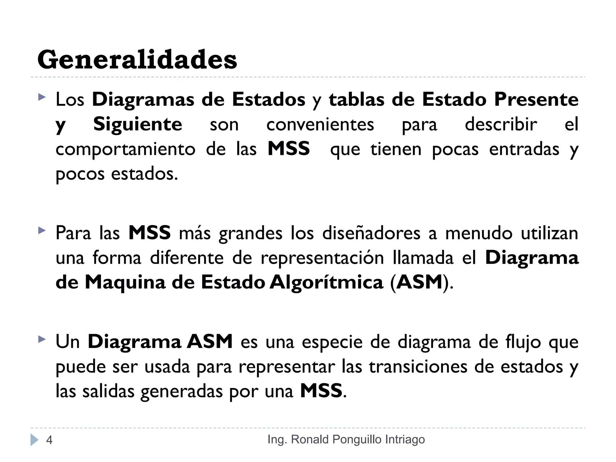 Generalidades
 Los Diagramas de Estados y tablas de Estado Presente
y Siguiente son convenientes para describir el
comportamiento de las MSS que tienen pocas entradas y
pocos estados.
 Para las MSS más grandes los diseñadores a menudo utilizan
una forma diferente de representación llamada el Diagrama
de Maquina de Estado Algorítmica (ASM).
 Un Diagrama ASM es una especie de diagrama de flujo que
puede ser usada para representar las transiciones de estados y
las salidas generadas por una MSS.
Ing. Ronald Ponguillo Intriago4
 