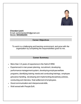 Chandani joshi
Email: joshichandani04@gmail.com
Mobile: 8952862355
Career Objectives
To work in a challenging and learning environment, and grow with the
organization by completing the responsibilities given to me.
Career Summary
 More than 3.5 years of experience in the field of HRM.
 Experienced in man power planning, recruitment, developing
performance managementsystem, developing employeewelfare
programs,identifying training needs and conducting trainings, employee
grievance handling, developing and implementing disciplinary policies,
conducting exit interview, final settlement of employees.
 Good communication and interpersonal skills.
 Well versed with People Soft.
 