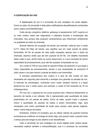 18
2 CODIFICAÇÃO DA VOZ
A digitalização da voz é a conversão do som analógico em sinais digitais.
Como se sabe, tal conversão é feita pelos codificadores-decodificadores conhecidos
como codecs (enCOde/DECode).
Cada serviço, programa, telefone, gateways e equipamento VoIP, suporta um
ou mais codecs, estes são negociados e utilizados durante a inicialização das
chamadas. Isso porque eles possuem características que influenciam diretamente
na qualidade do áudio da chamada.
Quando falamos de ocupação de banda, por exemplo, sabe-se que o codec
G.711 utiliza 64 Kbps de banda, isso significa que em cada pacote de dados
transmitido, 64 Kb do pacote de rede estão ocupados apenas com o áudio da
chamada, dizemos então que ele tem payload de 64 Kb. Um detalhe importante
deste codec é que, dentre todos os outros disponíveis, é o que necessita da menor
capacidade de processamento, pois não faz qualquer compressão da voz.
Já o codec G.729 em que pese ter apenas 8 Kbps de payload é o que exige a
maior capacidade de processamento, devido a sua necessidade de comprimir 8
(oito) vezes a voz para reduzir o pacote de dados a ser transmitido.
A principal característica dos codecs é a taxa de bits (codec bit rate)
necessária por segundo para transmitir e entregar com garantia os pacotes de voz.
O intervalo da amostragem, conhecido como codec samples interval, é o lapso
temporal em que o codec opera, por exemplo, o codec G.729 necessita de 10 ms
(milissegundos).
Por sua vez, o payload de voz (voice payload size), influencia diretamente no
tamanho de banda a ser utilizado. Ele é representado pela quantidade de bytes
preenchidos em um pacote de dados. Como se sabe, quanto maior o payload,
menor a quantidade de pacotes de dados a serem transmitidos, logo, será
necessária uma maior quantidade de áudio para compor cada pacote exigindo,
assim, menor largura de banda.
Entretanto, Colcher [1] constatou que ao utilizar valores de payload maiores
aumentava-se a latência na entrega do áudio (lag), pois quanto maior o pacote maior
o tempo para ele chegar ao seu destino e ser decodificado.
Visto a conversão do som analógico em sinais digitais entre codecs iguais,
necessário explicar também a transcodificação, que é o processo de conversão
 