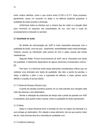 19
entre codecs distintos, como o que ocorre entre G.729 e G.711. Esse processo,
geralmente, causa um aumento no delay e na latência podendo prejudicar a
qualidade do áudio durante a chamada.
Uniformizar todos os clientes com o mesmo tipo de codec é a solução ideal
para minimizar os prejuízos nas propriedades da voz, com isso o custo de
processamento é reduzido no servidor.
2.1 Qualidade do áudio
No âmbito da comunicação por VoIP é muito importante preocupar com a
qualidade do áudio, uma vez que, atualmente, acessibilidade traduz esta tecnologia.
Todavia, poucos se interessam pela pureza do som e pelas causas das tantas
interferências.
Segundo Keller “O bom funcionamento do VoIP, isto é, chamadas com áudio
de qualidade, é totalmente dependente de alguns elementos considerados críticos.”
[2].
Pois bem, é a harmonia entre esses elementos considerados críticos que vai
viabilizar uma chamada com áudio de qualidade, são eles: a perda de pacotes, o
delay, a latência, o jitter, o eco, a supressão de silêncio, o mean opinion score
(MOS) e a quality of service (QoS).
2.1.1 Perda de Pacotes (Packet Loss)
A perda de pacotes acontece quando um ou mais pacotes que navegam pela
rede não alcança o seu destinatário.
Devido a utilização de protocolos de tempo real a perda de pacotes em VoIP
é inaceitável, pois quanto maior a perda, menor a qualidade do áudio reproduzido.
2.1.2 Delay
Delay é o lapso temporal entre a emissão do som na origem da chamada e a
sua entrega ao destinatário. Em relação a esse elemento, tem-se que quanto maior
ele for, mais chances terá de a chamada ter qualidade ruim.
2.1.3 Latência (Latency)
 
