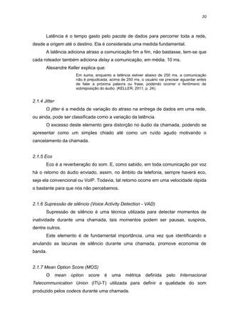 20
Latência é o tempo gasto pelo pacote de dados para percorrer toda a rede,
desde a origem até o destino. Ela é considerada uma medida fundamental.
A latência adiciona atraso a comunicação fim a fim, não bastasse, tem-se que
cada roteador também adiciona delay a comunicação, em média, 10 ms.
Alexandre Keller explica que:
Em suma, enquanto a latência estiver abaixo de 250 ms, a comunicação
não é prejudicada; acima de 250 ms, o usuário vai precisar aguardar antes
de falar a próxima palavra ou frase, podendo ocorrer o fenômeno de
sobreposição do áudio. (KELLER, 2011, p. 24).
2.1.4 Jitter
O jitter é a medida de variação do atraso na entrega de dados em uma rede,
ou ainda, pode ser classificada como a variação da latência.
O excesso deste elemento gera distorção no áudio da chamada, podendo se
apresentar como um simples chiado até como um ruído agudo motivando o
cancelamento da chamada.
2.1.5 Eco
Eco é a reverberação do som. E, como sabido, em toda comunicação por voz
há o retorno do áudio enviado, assim, no âmbito da telefonia, sempre haverá eco,
seja ela convencional ou VoIP. Todavia, tal retorno ocorre em uma velocidade rápida
o bastante para que nós não percebamos.
2.1.6 Supressão de silêncio (Voice Activity Detection - VAD)
Supressão de silêncio é uma técnica utilizada para detectar momentos de
inatividade durante uma chamada, tais momentos podem ser pausas, suspiros,
dentre outros.
Este elemento é de fundamental importância, uma vez que identificando e
anulando as lacunas de silêncio durante uma chamada, promove economia de
banda.
2.1.7 Mean Option Score (MOS)
O mean option score é uma métrica definida pelo Internacional
Telecommunication Union (ITU-T) utilizada para definir a qualidade do som
produzido pelos codecs durante uma chamada.
 