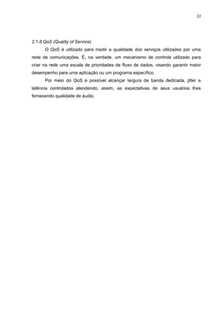 22
2.1.8 QoS (Quality of Service)
O QoS é utilizado para medir a qualidade dos serviços utilizados por uma
rede de comunicações. É, na verdade, um mecanismo de controle utilizado para
criar na rede uma escala de prioridades de fluxo de dados, visando garantir maior
desempenho para uma aplicação ou um programa específico.
Por meio do QoS é possível alcançar largura de banda dedicada, jitter e
latência controlados atendendo, assim, as expectativas de seus usuários lhes
fornecendo qualidade de áudio.
 