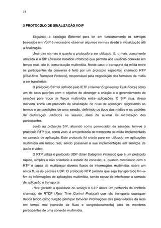 23
3 PROTOCOLO DE SINALIZAÇÃO VOIP
Seguindo a topologia Ethernet para ter em funcionamento os serviços
baseados em VoIP é necessário observar algumas normas desde a inicialização até
a finalização.
Uma das normas é quanto o protocolo a ser utilizado. E, o mais comumente
utilizado é o SIP (Session Initiation Protocol) que permite aos usuários conexão em
tempo real, isto é, comunicação multimídia. Neste caso o transporte da mídia entre
os participantes da conversa é feito por um protocolo específico chamado RTP
(Real-time Transport Protocol), responsável pela negociação dos formatos da mídia
a ser transferida.
O protocolo SIP foi definido pelo IETF (Internet Engineering Task Force) como
um de seus padrões com o objetivo de abranger a criação e o gerenciamento de
sessões para troca de fluxos multimídia entre aplicações. O SIP atua, dessa
maneira, como um protocolo de sinalização de nível de aplicação, negociando os
termos e as condições de uma sessão, definindo os tipos das mídias e os padrões
de codificação utilizados na sessão, além de auxiliar na localização dos
participantes.
Junto ao protocolo SIP, atuando como gerenciador de sessões, tem-se o
protocolo RTP que, como visto, é um protocolo de transporte de mídia implementado
na camada de aplicação. Este protocolo foi criado para ser utilizado em aplicações
multimídia em tempo real, sendo posssível a sua implementação em serviços de
áudio e vídeo.
O RTP utiliza o protocolo UDP (User Datagram Protocol) que é um protocolo
rápido, simples e não orientado a estado de conexão; e, quando combinado com o
RTP é capaz de multiplexar diveros fluxos de informações multimídia, sobre um
único fluxo de pacotes UDP. O protocolo RTP permite que seja transportado fim-a-
fim as informações de aplicações multimídia, sendo capaz de interfacear a camada
de aplicação e transporte.
Para garantir a qualidade do serviço o RTP utiliza um protocolo de controle
chamado de RTCP (Real Time Control Protocol) que não transporta quaisquer
dados tendo como função principal fornecer informações das propriedades da rede
em tempo real (controle de fluxo e congestionamento) para os membros
participantes de uma conexão multimídia.
 