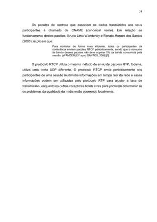 24
Os pacotes de controle que associam os dados transferidos aos seus
participantes é chamado de CNAME (canonical name). Em relação ao
funcionamento destes pacotes, Bruno Lima Wanderley e Renato Moraes dos Santos
(2006), explicam que:
Para controlar de forma mais eficiente, todos os participantes da
conferência enviam pacotes RTCP periodicamente, sendo que o consumo
de banda desses pacotes não deve superar 5% da banda consumida pela
sessão. (WANDERLEY apud SANTOS, 2006)[3]
O protocolo RTCP utiliza o mesmo método de envio de pacotes RTP, todavia,
utiliza uma porta UDP diferente. O protocolo RTCP envia periodicamente aos
participantes de uma sessão multimídia informações em tempo real da rede e essas
informações podem ser utilizadas pelo protocolo RTP para ajustar a taxa de
transmissão, enquanto os outros receptores ficam livres para poderem determinar se
os problemas da qualidade da mídia estão ocorrendo localmente.
 