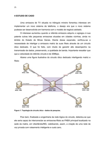 25
4 ESTUDO DE CASO
Uma emissora de TV situada no triângulo mineiro fomentou interesse em
implementar um novo sistema de telefonia, o desejo era que o novo sistema
pudesse ser desenvolvido em harmonia com o modelo de negócio adotado.
O interesse aumentou quando a referida emissora adquiriu e agregou à sua
patente outras três pequenas emissoras situadas em cidades vizinhas, ainda no
âmbito do Estado de Minas Gerais. Diante dessa expansão, verificou-se a
necessidade de interligar a emissora matriz às suas filiais através de um circuito
ótico dedicado. O que foi feito, com intuito de garantir alto desempenho na
transmissão de dados, preservando, a qualidade de banda. Importante ressaltar que
que a velocidade do referido circuito é de 30Mbps.
Abaixo uma figura ilustrativa do circuito ótico dedicado interligando matriz e
filiais:
Figura 1: Topologia do circuito ótico - dados da pesquisa.
Pois bem, finalizada a engenharia da rede lógica do circuito, detectou-se que
ele seria capaz de interconectar as emissoras-filiais ao PABX principal localizado na
sede da matriz, em Uberlândia/MG, viabilizando, assim, a criação de uma rede de
voz privada com roteamento inteligente e custo zero.
 