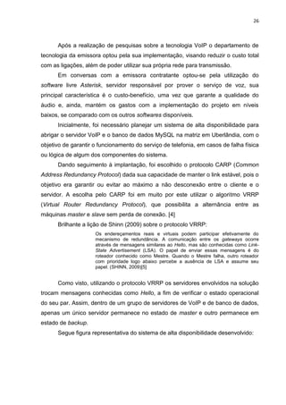 26
Após a realização de pesquisas sobre a tecnologia VoIP o departamento de
tecnologia da emissora optou pela sua implementação, visando reduzir o custo total
com as ligações, além de poder utilizar sua própria rede para transmissão.
Em conversas com a emissora contratante optou-se pela utilização do
software livre Asterisk, servidor responsável por prover o serviço de voz, sua
principal característica é o custo-benefício, uma vez que garante a qualidade do
áudio e, ainda, mantém os gastos com a implementação do projeto em níveis
baixos, se comparado com os outros softwares disponíveis.
Inicialmente, foi necessário planejar um sistema de alta disponibilidade para
abrigar o servidor VoIP e o banco de dados MySQL na matriz em Uberlândia, com o
objetivo de garantir o funcionamento do serviço de telefonia, em casos de falha física
ou lógica de algum dos componentes do sistema.
Dando seguimento à implantação, foi escolhido o protocolo CARP (Common
Address Redundancy Protocol) dada sua capacidade de manter o link estável, pois o
objetivo era garantir ou evitar ao máximo a não desconexão entre o cliente e o
servidor. A escolha pelo CARP foi em muito por este utilizar o algoritmo VRRP
(Virtual Router Redundancy Protocol), que possibilita a alternância entre as
máquinas master e slave sem perda de conexão. [4]
Brilhante a lição de Shinn (2009) sobre o protocolo VRRP:
Os endereçamentos reais e virtuais podem participar efetivamente do
mecanismo de redundância. A comunicação entre os gateways ocorre
através de mensagens similares ao Hello, mas são conhecidas como Link-
State Advertisement (LSA). O papel de enviar essas mensagens é do
roteador conhecido como Mestre. Quando o Mestre falha, outro roteador
com prioridade logo abaixo percebe a ausência de LSA e assume seu
papel. (SHINN, 2009)[5]
Como visto, utilizando o protocolo VRRP os servidores envolvidos na solução
trocam mensagens conhecidas como Hello, a fim de verificar o estado operacional
do seu par. Assim, dentro de um grupo de servidores de VoIP e de banco de dados,
apenas um único servidor permanece no estado de master e outro permanece em
estado de backup.
Segue figura representativa do sistema de alta disponibilidade desenvolvido:
 