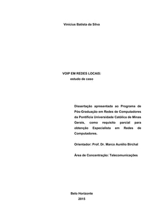 Vinícius Batista da Silva
VOIP EM REDES LOCAIS:
estudo de caso
Dissertação apresentada ao Programa de
Pós-Graduação em Redes de Computadores
da Pontifícia Universidade Católica de Minas
Gerais, como requisito parcial para
obtenção Especialista em Redes de
Computadores.
Orientador: Prof. Dr. Marco Aurélio Birchal
Área de Concentração: Telecomunicações
Belo Horizonte
2015
 
