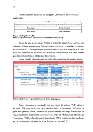 29
Para finalizar tem-se, ainda, um cabeçalho UDP relativo às informações
capturadas:
Figura 5: Cabeçalho do UDP
FONTE: http://www.teleco.com.br/tutoriais/tutorialtelip2/default.asp.
Diante de todo o exposto, ao finalizar a análise foi possível observar que nos
intervalos de hora anteriormente delineados houve aumento considerável de pacotes
broadcast do tipo UDP que visivelmente inundavam o seguimento de rede. E, com
base nos utilitários de estatística do Wireshark, comprovou-se que 90% desses
pacotes eram destinados a toda rede da emissora.
Nesse sentido, mister observar com atenção a estatística de quadros abaixo:
Figura 6: Estatística de quadros Wireshark- dados da pesquisa.
Assim, chegou-se à conclusão que em razão do sistema VoIP utilizar o
protocolo RTP para transportar mídia ele recebia todos os pacotes UDP enviados
pela rede gerando, assim, overhead de processamento no tráfego interessante de
voz, prejudicando diretamente na qualidade da entre os interlocutores. Na lição de
Tanenbaum (2003), a função básica do protocolo RTP é multiplexar diversos fluxos
de dados de tempo real sobre um único fluxo de pacotes UDP. [7]
 