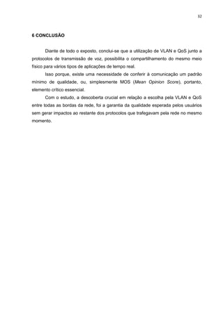 32
6 CONCLUSÃO
Diante de todo o exposto, conclui-se que a utilização de VLAN e QoS junto a
protocolos de transmissão de voz, possibilita o compartilhamento do mesmo meio
físico para vários tipos de aplicações de tempo real.
Isso porque, existe uma necessidade de conferir à comunicação um padrão
mínimo de qualidade, ou, simplesmente MOS (Mean Opinion Score), portanto,
elemento crítico essencial.
Com o estudo, a descoberta crucial em relação a escolha pela VLAN e QoS
entre todas as bordas da rede, foi a garantia da qualidade esperada pelos usuários
sem gerar impactos ao restante dos protocolos que trafegavam pela rede no mesmo
momento.
 