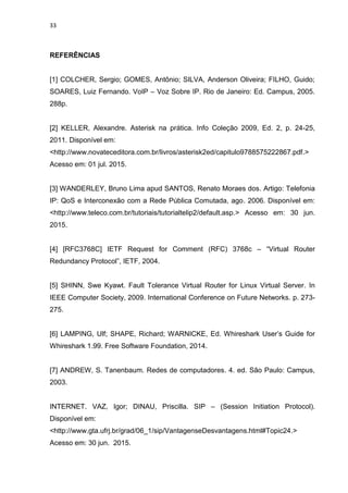 33
REFERÊNCIAS
[1] COLCHER, Sergio; GOMES, Antônio; SILVA, Anderson Oliveira; FILHO, Guido;
SOARES, Luiz Fernando. VoIP – Voz Sobre IP. Rio de Janeiro: Ed. Campus, 2005.
288p.
[2] KELLER, Alexandre. Asterisk na prática. Info Coleção 2009, Ed. 2, p. 24-25,
2011. Disponível em:
<http://www.novateceditora.com.br/livros/asterisk2ed/capitulo9788575222867.pdf.>
Acesso em: 01 jul. 2015.
[3] WANDERLEY, Bruno Lima apud SANTOS, Renato Moraes dos. Artigo: Telefonia
IP: QoS e Interconexão com a Rede Pública Comutada, ago. 2006. Disponível em:
<http://www.teleco.com.br/tutoriais/tutorialtelip2/default.asp.> Acesso em: 30 jun.
2015.
[4] [RFC3768C] IETF Request for Comment (RFC) 3768c – “Virtual Router
Redundancy Protocol”, IETF, 2004.
[5] SHINN, Swe Kyawt. Fault Tolerance Virtual Router for Linux Virtual Server. In
IEEE Computer Society, 2009. International Conference on Future Networks. p. 273-
275.
[6] LAMPING, Ulf; SHAPE, Richard; WARNICKE, Ed. Whireshark User’s Guide for
Whireshark 1.99. Free Software Foundation, 2014.
[7] ANDREW, S. Tanenbaum. Redes de computadores. 4. ed. São Paulo: Campus,
2003.
INTERNET. VAZ, Igor; DINAU, Priscilla. SIP – (Session Initiation Protocol).
Disponível em:
<http://www.gta.ufrj.br/grad/06_1/sip/VantagenseDesvantagens.html#Topic24.>
Acesso em: 30 jun. 2015.
 