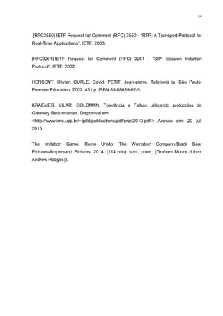 34
[RFC3550] IETF Request for Comment (RFC) 3550 - "RTP: A Transport Protocol for
Real-Time Applications", IETF, 2003.
[RFC3261] IETF Request for Comment (RFC) 3261 - "SIP: Session Initiation
Protocol", IETF, 2002.
HERSENT, Olivier; GURLE, David; PETIT, Jean-pierre. Telefonia ip. São Paulo:
Pearson Education, 2002. 451 p. ISBN 85-88639-02-5.
KRAEMER, VILAR, GOLDMAN. Tolerância a Falhas utilizando protocolos de
Gateway Redundantes. Disponível em:
<http://www.ime.usp.br/~gold/publications/pdf/erad2010.pdf.> Acesso em: 20 jul.
2015.
The Imitation Game. Reino Unido: The Weinstein Company/Black Bear
Pictures/Ampersand Pictures, 2014. (114 min): son., color.; (Graham Moore (Libro:
Andrew Hodges)).
 