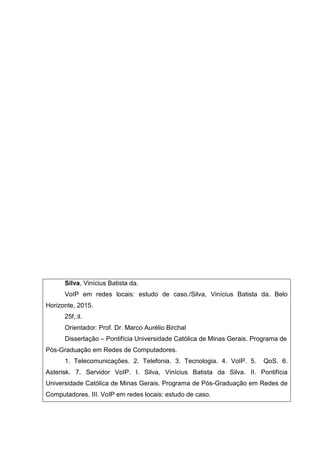 Silva, Vinícius Batista da.
VoIP em redes locais: estudo de caso./Silva, Vinícius Batista da. Belo
Horizonte, 2015.
25f,:il.
Orientador: Prof. Dr. Marco Aurélio Birchal
Dissertação – Pontifícia Universidade Católica de Minas Gerais. Programa de
Pós-Graduação em Redes de Computadores.
1. Telecomunicações. 2. Telefonia. 3. Tecnologia. 4. VoIP. 5. QoS. 6.
Asterisk. 7. Servidor VoIP. I. Silva, Vinícius Batista da Silva. II. Pontifícia
Universidade Católica de Minas Gerais. Programa de Pós-Graduação em Redes de
Computadores. III. VoIP em redes locais: estudo de caso.
 