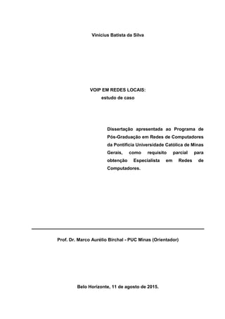 Vinícius Batista da Silva
VOIP EM REDES LOCAIS:
estudo de caso
Dissertação apresentada ao Programa de
Pós-Graduação em Redes de Computadores
da Pontifícia Universidade Católica de Minas
Gerais, como requisito parcial para
obtenção Especialista em Redes de
Computadores.
Prof. Dr. Marco Aurélio Birchal - PUC Minas (Orientador)
Belo Horizonte, 11 de agosto de 2015.
 
