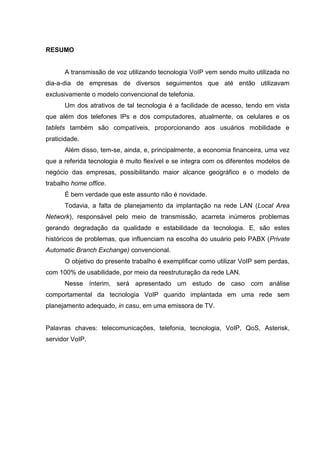 RESUMO
A transmissão de voz utilizando tecnologia VoIP vem sendo muito utilizada no
dia-a-dia de empresas de diversos seguimentos que até então utilizavam
exclusivamente o modelo convencional de telefonia.
Um dos atrativos de tal tecnologia é a facilidade de acesso, tendo em vista
que além dos telefones IPs e dos computadores, atualmente, os celulares e os
tablets também são compatíveis, proporcionando aos usuários mobilidade e
praticidade.
Além disso, tem-se, ainda, e, principalmente, a economia financeira, uma vez
que a referida tecnologia é muito flexível e se integra com os diferentes modelos de
negócio das empresas, possibilitando maior alcance geográfico e o modelo de
trabalho home office.
É bem verdade que este assunto não é novidade.
Todavia, a falta de planejamento da implantação na rede LAN (Local Area
Network), responsável pelo meio de transmissão, acarreta inúmeros problemas
gerando degradação da qualidade e estabilidade da tecnologia. E, são estes
históricos de problemas, que influenciam na escolha do usuário pelo PABX (Private
Automatic Branch Exchange) convencional.
O objetivo do presente trabalho é exemplificar como utilizar VoIP sem perdas,
com 100% de usabilidade, por meio da reestruturação da rede LAN.
Nesse ínterim, será apresentado um estudo de caso com análise
comportamental da tecnologia VoIP quando implantada em uma rede sem
planejamento adequado, in casu, em uma emissora de TV.
Palavras chaves: telecomunicações, telefonia, tecnologia, VoIP, QoS, Asterisk,
servidor VoIP.
 