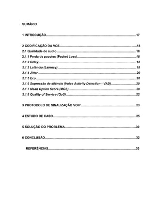 SUMÁRIO
1 INTRODUÇÃO........................................................................................................17
2 CODIFICAÇÃO DA VOZ.........................................................................................18
2.1 Qualidade do áudio............................................................................................18
2.1.1 Perda de pacotes (Packet Loss)....................................................................18
2.1.2 Delay.................................................................................................................18
2.1.3 Latência (Latency)...........................................................................................18
2.1.4 Jitter..................................................................................................................20
2.1.5 Eco....................................................................................................................20
2.1.6 Supressão de silêncio (Voice Activity Detection - VAD).............................20
2.1.7 Mean Option Score (MOS)..............................................................................20
2.1.8 Quality of Service (QoS).................................................................................22
3 PROTOCOLO DE SINALIZAÇÃO VOIP................................................................23
4 ESTUDO DE CASO................................................................................................25
5 SOLUÇÃO DO PROBLEMA..................................................................................30
6 CONCLUSÃO.........................................................................................................32
REFERÊNCIAS.....................................................................................................33
 
