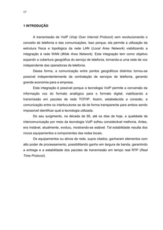 17
1 INTRODUÇÃO
A transmissão de VoIP (Voip Over Internet Protocol) vem revolucionando o
conceito de telefonia e das comunicações. Isso porque, ela permite a utilização da
estrutura física e topológica da rede LAN (Local Area Network) viabilizando a
integração à rede WAN (Wide Area Network). Esta integração tem como objetivo
expandir a cobertura geográfica do serviço de telefonia, tornando-a uma rede de voz
independente das operadoras de telefonia.
Dessa forma, a comunicação entre pontos geográficos distintos tornou-se
possível independentemente da contratação de serviços de telefonia, gerando
grande economia para a empresa.
Esta integração é possível porque a tecnologia VoIP permite a conversão da
informação voz do formato analógico para o formato digital, viabilizando a
transmissão em pacotes de rede TCP/IP. Assim, estabelecida a conexão, a
comunicação entre os interlocutores se dá de forma transparente para ambos sendo
impossível identificar qual a tecnologia utilizada.
Do seu surgimento, na década de 90, até os dias de hoje, a qualidade da
intercomunicação por meio da tecnologia VoIP sofreu considerável melhoria. Antes,
era instável, atualmente, evoluiu, mostrando-se estável. Tal estabilidade resulta dos
novos equipamentos e componentes das redes locais.
Os equipamentos ou ativos de rede, supra citados, ganharam elementos com
alto poder de processamento, possibilitando ganho em largura de banda, garantindo
a entrega e a estabilidade dos pacotes de transmissão em tempo real RTP (Real
Time Protocol).
 