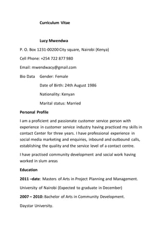 Curriculum Vitae
Lucy Mwendwa
P. O. Box 1231-00200 City square, Nairobi (Kenya)
Cell Phone: +254 722 877 980
Email: mwendwacy@gmail.com
Bio Data Gender: Female
Date of Birth: 24th August 1986
Nationality: Kenyan
Marital status: Married
Personal Profile
I am a proficient and passionate customer service person with
experience in customer service industry having practiced my skills in
contact Center for three years. I have professional experience in
social media marketing and enquiries, inbound and outbound calls,
establishing the quality and the service level of a contact centre.
I have practised community development and social work having
worked in slum areas
Education
2011 –date: Masters of Arts in Project Planning and Management.
University of Nairobi (Expected to graduate in December)
2007 – 2010: Bachelor of Arts in Community Development.
Daystar University.
 