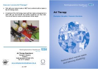 How can I access Art Therapy?
• Talk with your named nurse or MDT and a referral will be made to
the Art therapy team.
Art Therapy• A member of the Art therapy team will then make arrangements to
meet with you and answer any further questions you may have.
You do not have to make a commitment at this stage. Rampton Hospital, Forensic Services
Art Therapy Department
Rampton Hospital
Retford
Nottinghamshire DN22 0PN
Tel: 01777 248321
www.nottinghamshirehealthcare.nhs.uk
Jan 2007
 